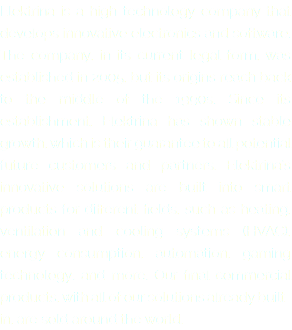 Elektrina is a high-technology company that develops innovative electronics and software. The company, in its current legal form, was established in 2005, but its origins reach back to the middle of the 1990s. Since its establishment, Elektrina has shown stable growth, which is their guarantee to all potential future customers and partners. Elektrina’s innovative solutions are built into smart products for different fields, such as heating, ventilation and cooling systems (HVAC), energy consumption, automation, gaming technology, and more. Our final commercial products, with all of our solutions already built-in, are sold around the world. 